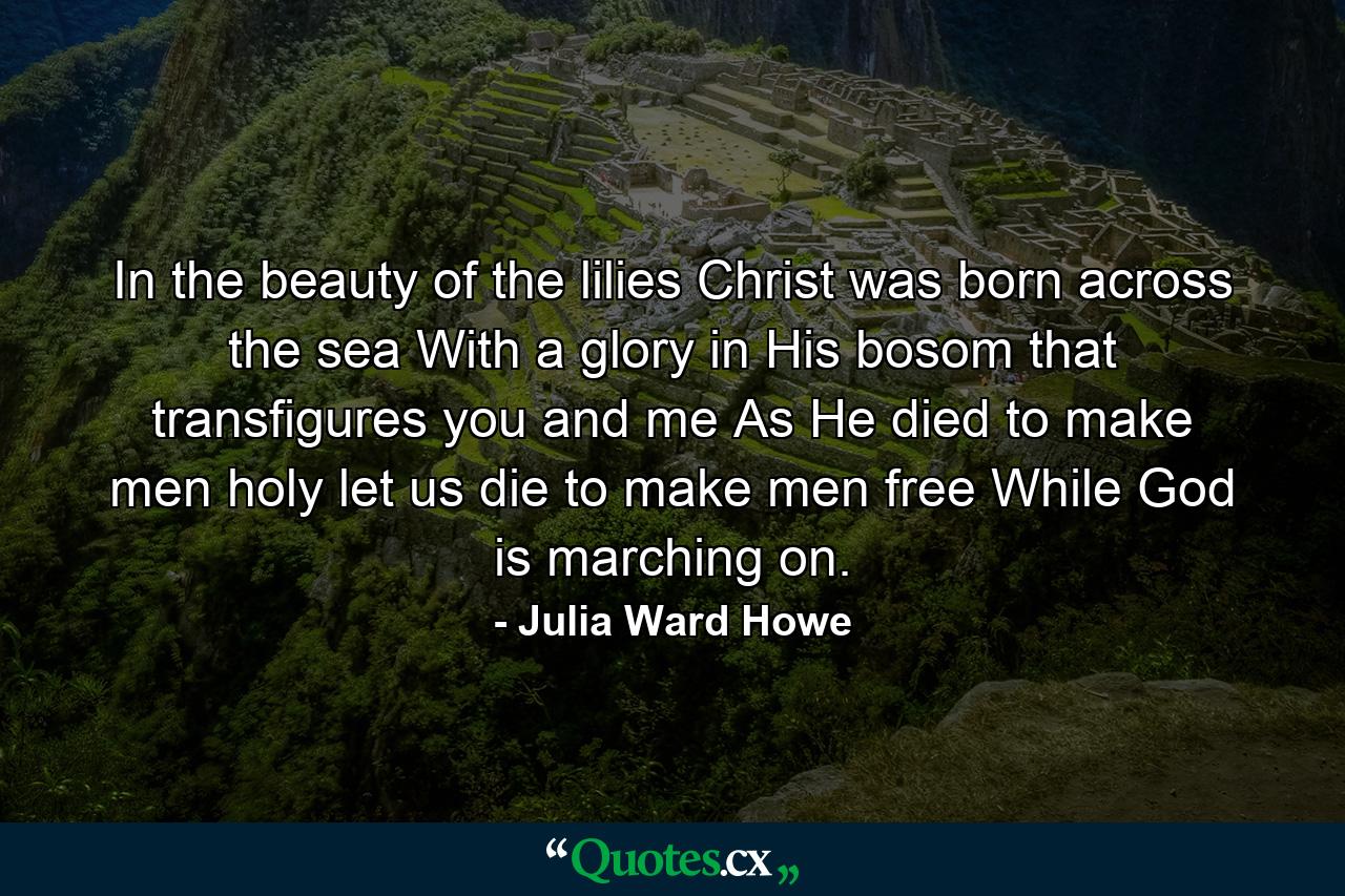 In the beauty of the lilies Christ was born across the sea  With a glory in His bosom that transfigures you and me  As He died to make men holy  let us die to make men free  While God is marching on. - Quote by Julia Ward Howe