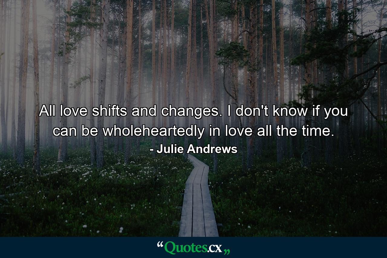 All love shifts and changes. I don't know if you can be wholeheartedly in love all the time. - Quote by Julie Andrews