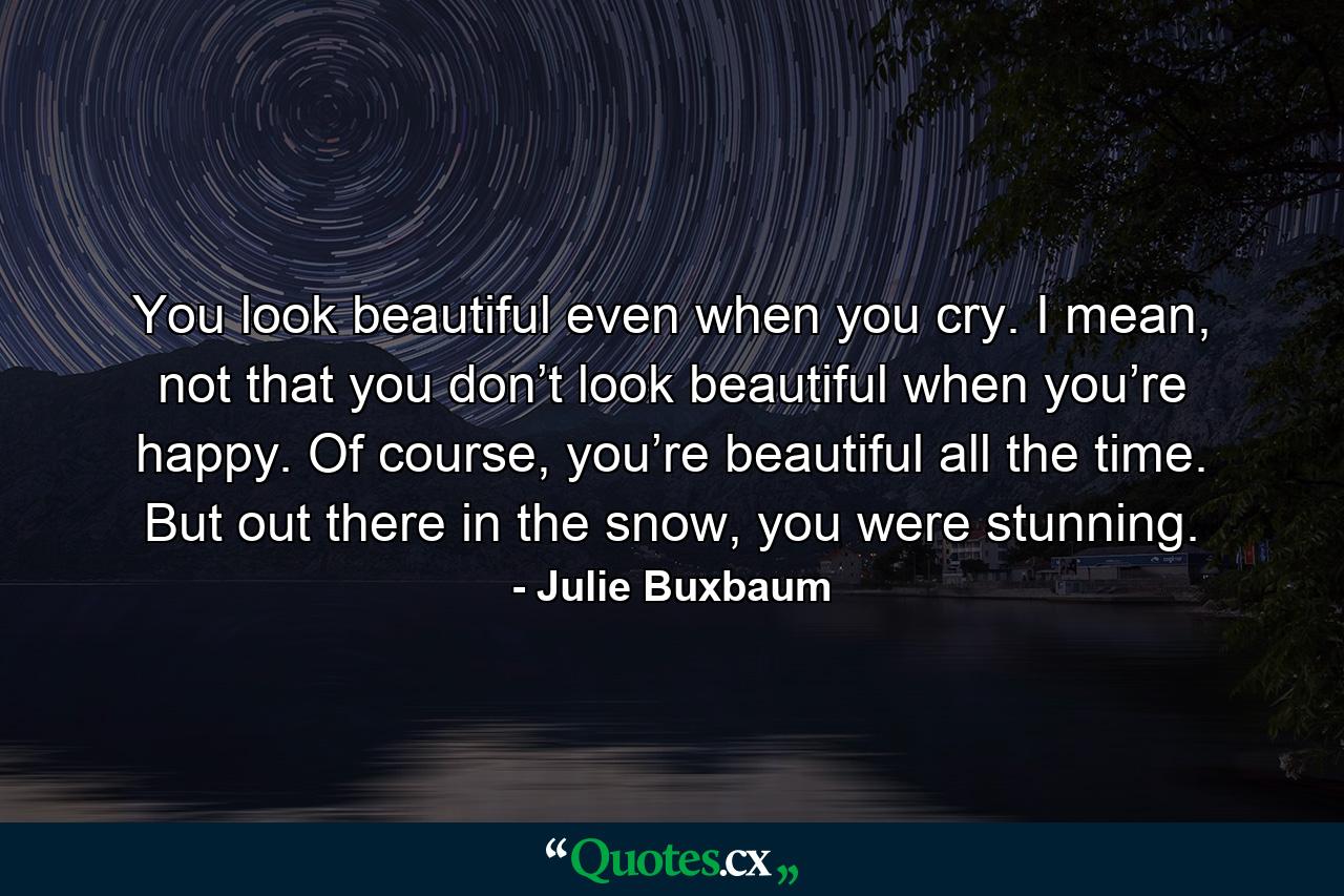 You look beautiful even when you cry. I mean, not that you don’t look beautiful when you’re happy. Of course, you’re beautiful all the time. But out there in the snow, you were stunning. - Quote by Julie Buxbaum