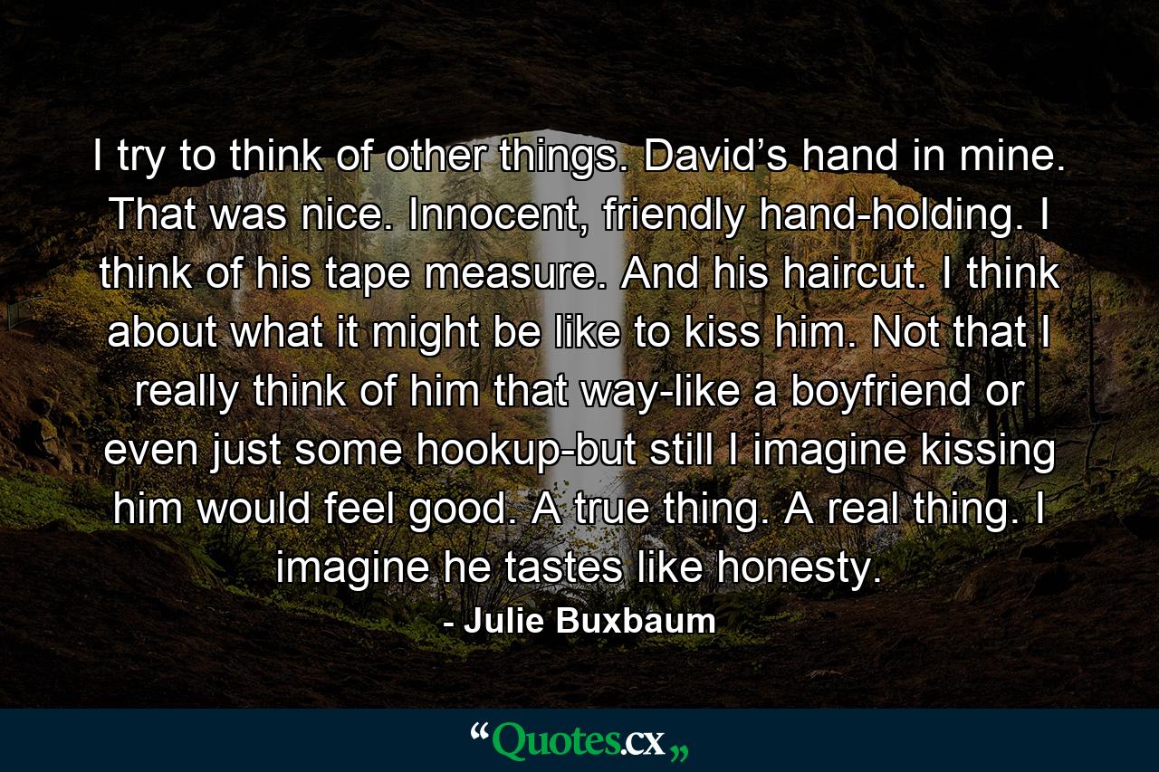 I try to think of other things. David’s hand in mine. That was nice. Innocent, friendly hand-holding. I think of his tape measure. And his haircut. I think about what it might be like to kiss him. Not that I really think of him that way-like a boyfriend or even just some hookup-but still I imagine kissing him would feel good. A true thing. A real thing. I imagine he tastes like honesty. - Quote by Julie Buxbaum