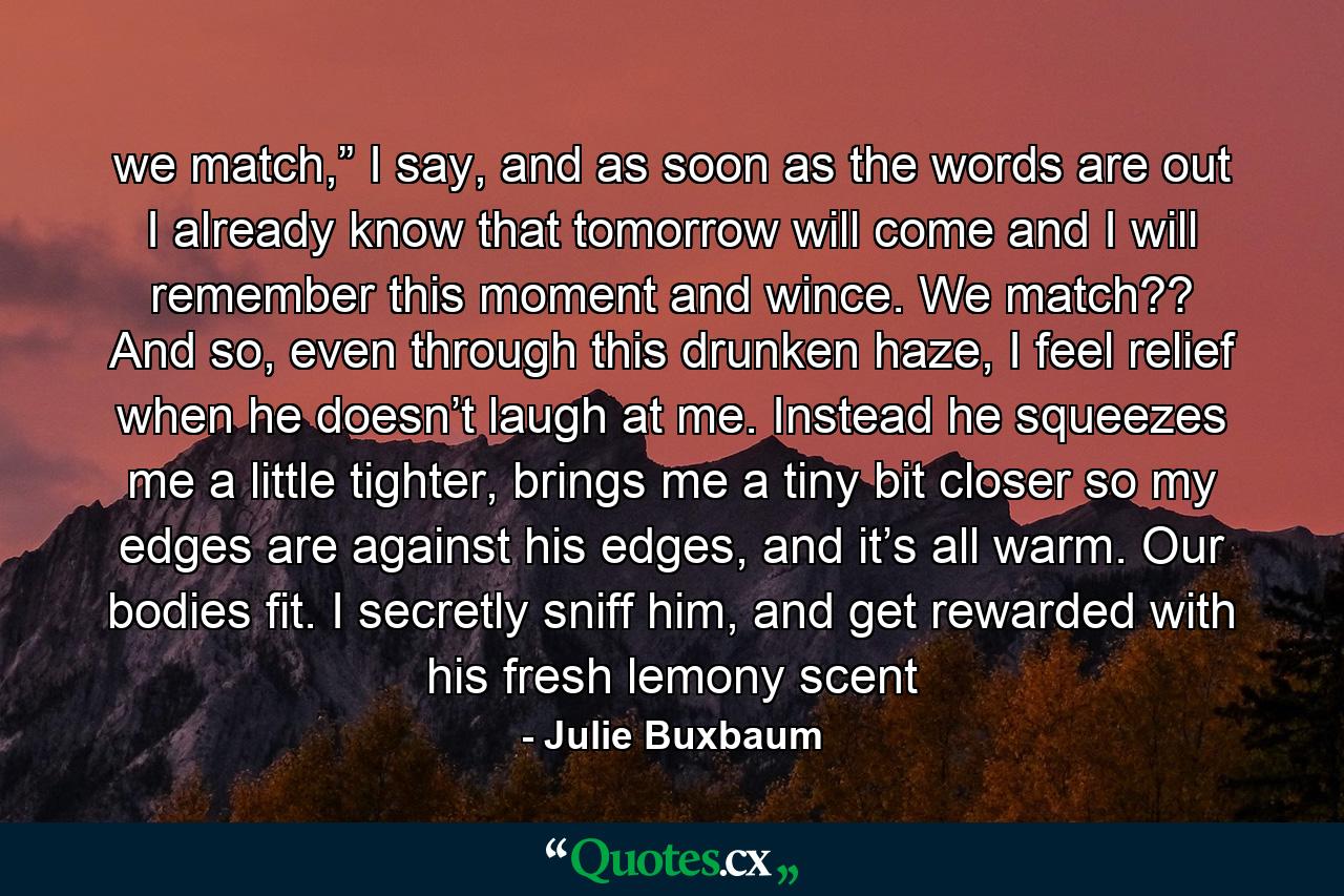 we match,” I say, and as soon as the words are out I already know that tomorrow will come and I will remember this moment and wince. We match?? And so, even through this drunken haze, I feel relief when he doesn’t laugh at me. Instead he squeezes me a little tighter, brings me a tiny bit closer so my edges are against his edges, and it’s all warm. Our bodies fit. I secretly sniff him, and get rewarded with his fresh lemony scent - Quote by Julie Buxbaum