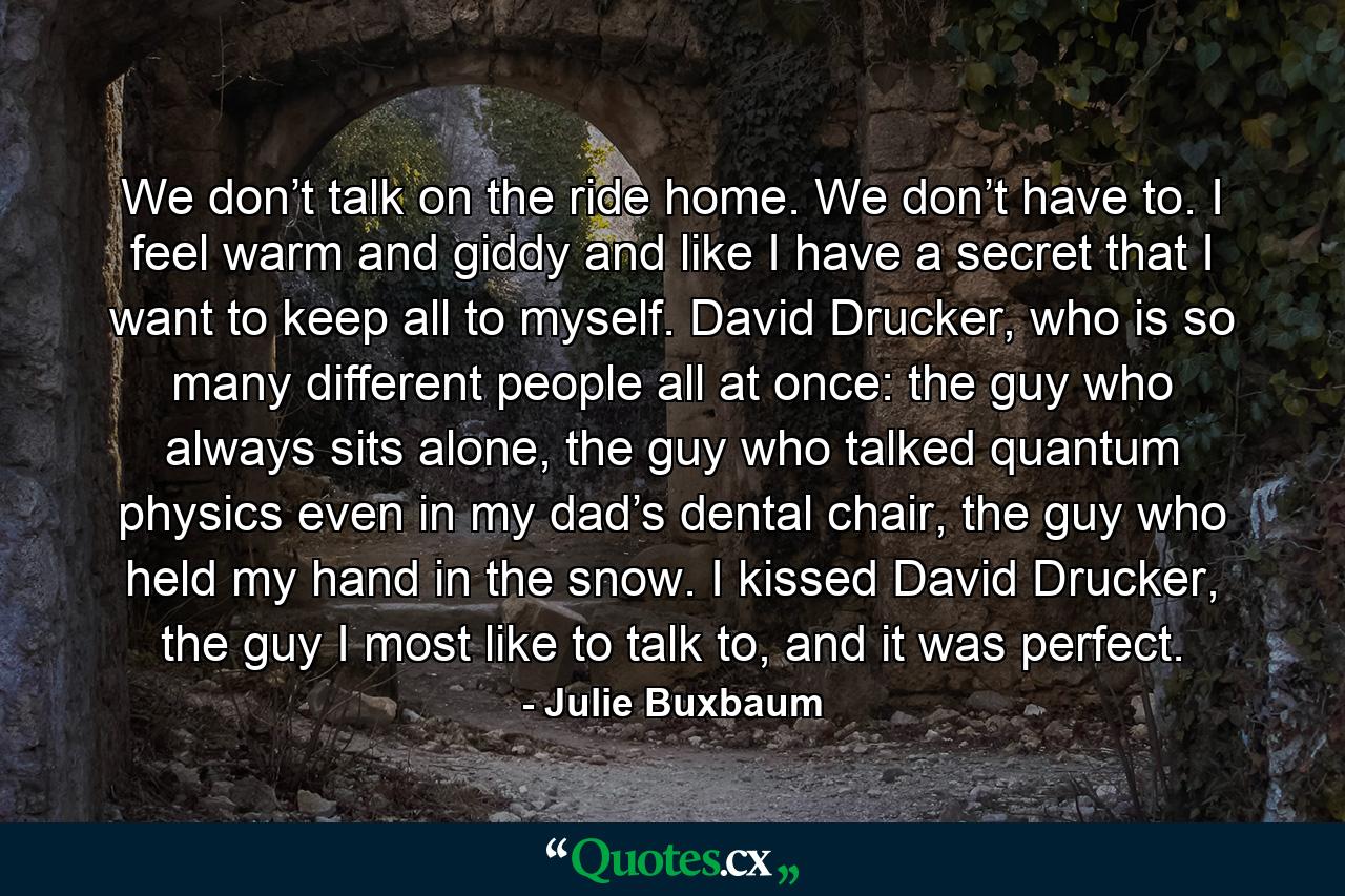 We don’t talk on the ride home. We don’t have to. I feel warm and giddy and like I have a secret that I want to keep all to myself. David Drucker, who is so many different people all at once: the guy who always sits alone, the guy who talked quantum physics even in my dad’s dental chair, the guy who held my hand in the snow. I kissed David Drucker, the guy I most like to talk to, and it was perfect. - Quote by Julie Buxbaum