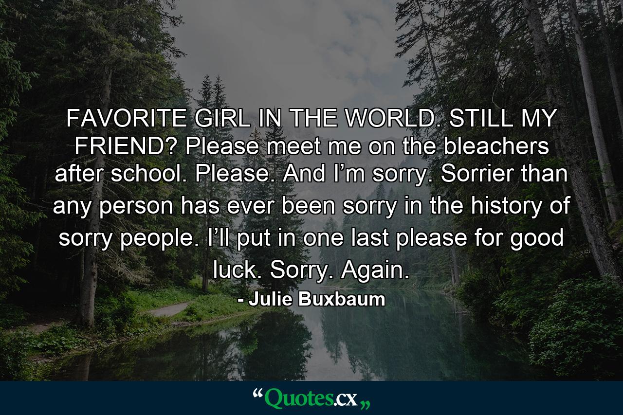 FAVORITE GIRL IN THE WORLD. STILL MY FRIEND? Please meet me on the bleachers after school. Please. And I’m sorry. Sorrier than any person has ever been sorry in the history of sorry people. I’ll put in one last please for good luck. Sorry. Again. - Quote by Julie Buxbaum