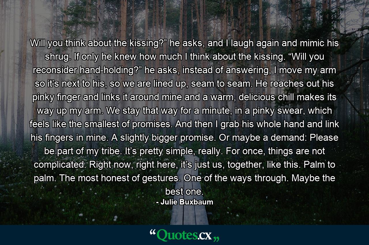 Will you think about the kissing?” he asks, and I laugh again and mimic his shrug. If only he knew how much I think about the kissing. “Will you reconsider hand-holding?” he asks, instead of answering, I move my arm so it’s next to his, so we are lined up, seam to seam. He reaches out his pinky finger and links it around mine and a warm, delicious chill makes its way up my arm. We stay that way for a minute, in a pinky swear, which feels like the smallest of promises. And then I grab his whole hand and link his fingers in mine. A slightly bigger promise. Or maybe a demand: Please be part of my tribe. It’s pretty simple, really. For once, things are not complicated. Right now, right here, it’s just us, together, like this. Palm to palm. The most honest of gestures. One of the ways through. Maybe the best one. - Quote by Julie Buxbaum