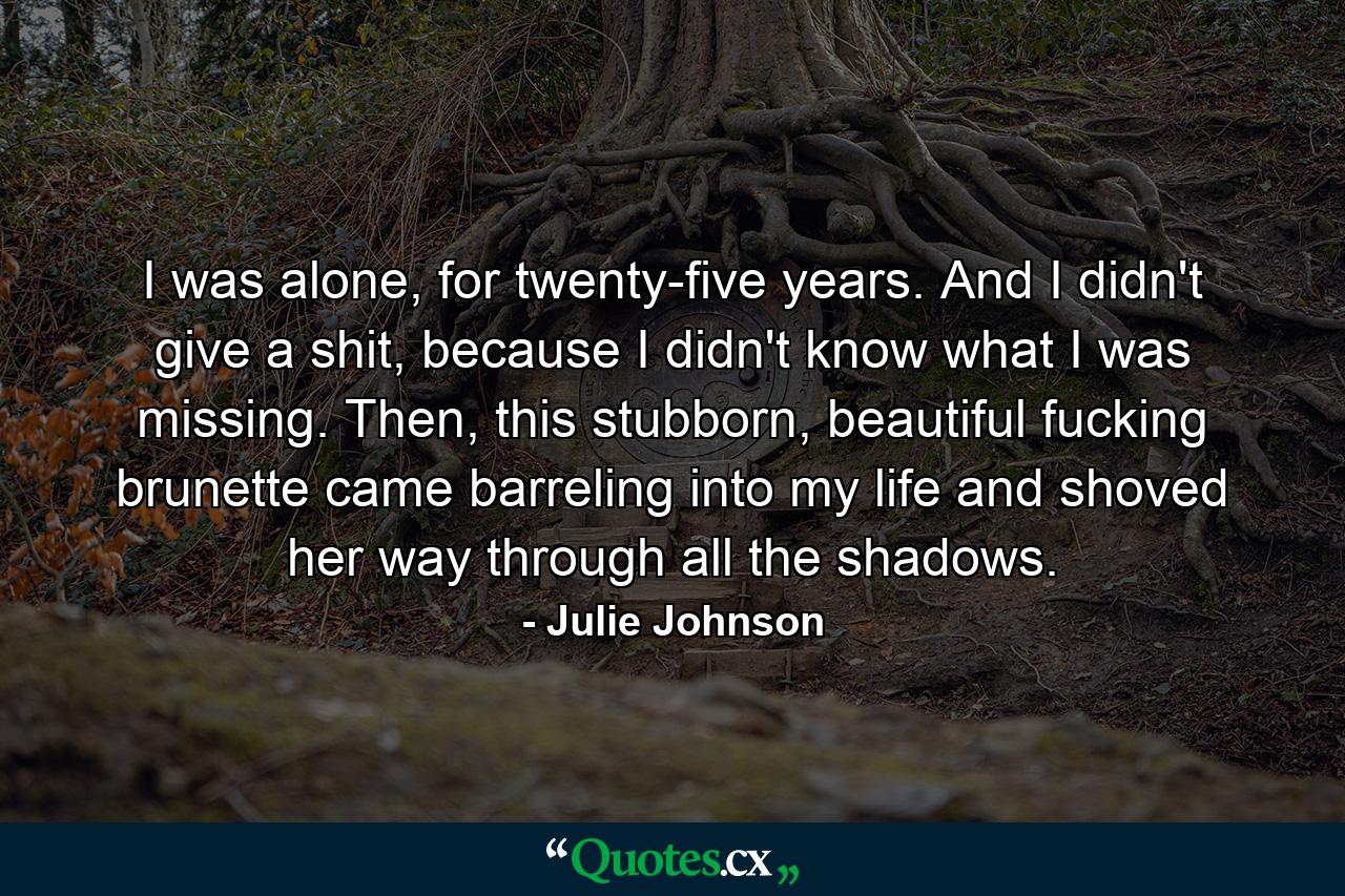 I was alone, for twenty-five years. And I didn't give a shit, because I didn't know what I was missing. Then, this stubborn, beautiful fucking brunette came barreling into my life and shoved her way through all the shadows. - Quote by Julie Johnson