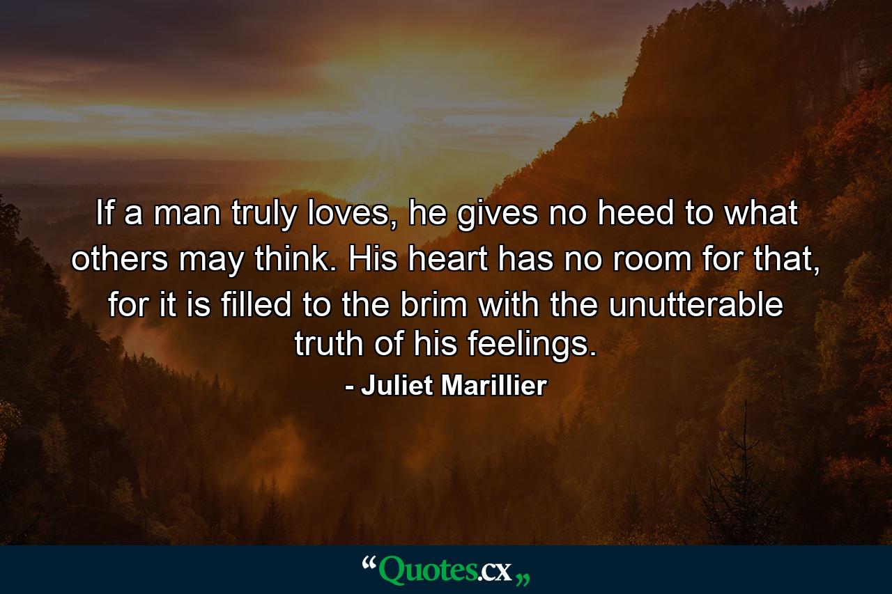 If a man truly loves, he gives no heed to what others may think. His heart has no room for that, for it is filled to the brim with the unutterable truth of his feelings. - Quote by Juliet Marillier