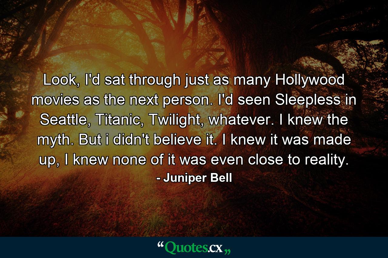 Look, I'd sat through just as many Hollywood movies as the next person. I'd seen Sleepless in Seattle, Titanic, Twilight, whatever. I knew the myth. But i didn't believe it. I knew it was made up, I knew none of it was even close to reality. - Quote by Juniper Bell