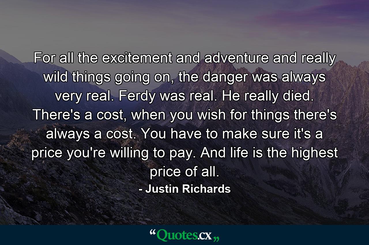 For all the excitement and adventure and really wild things going on, the danger was always very real. Ferdy was real. He really died. There's a cost, when you wish for things there's always a cost. You have to make sure it's a price you're willing to pay. And life is the highest price of all. - Quote by Justin Richards