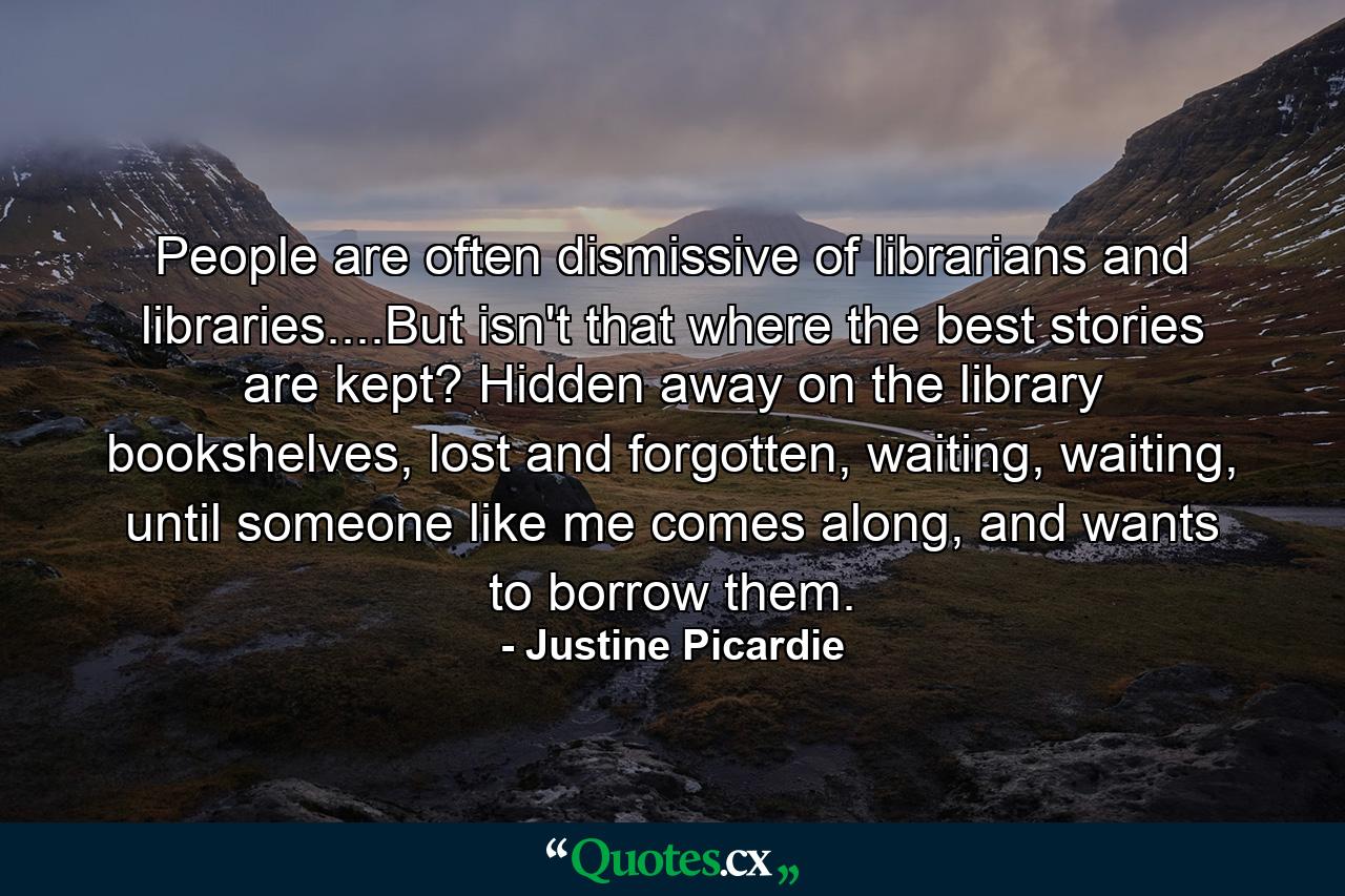 People are often dismissive of librarians and libraries....But isn't that where the best stories are kept? Hidden away on the library bookshelves, lost and forgotten, waiting, waiting, until someone like me comes along, and wants to borrow them. - Quote by Justine Picardie