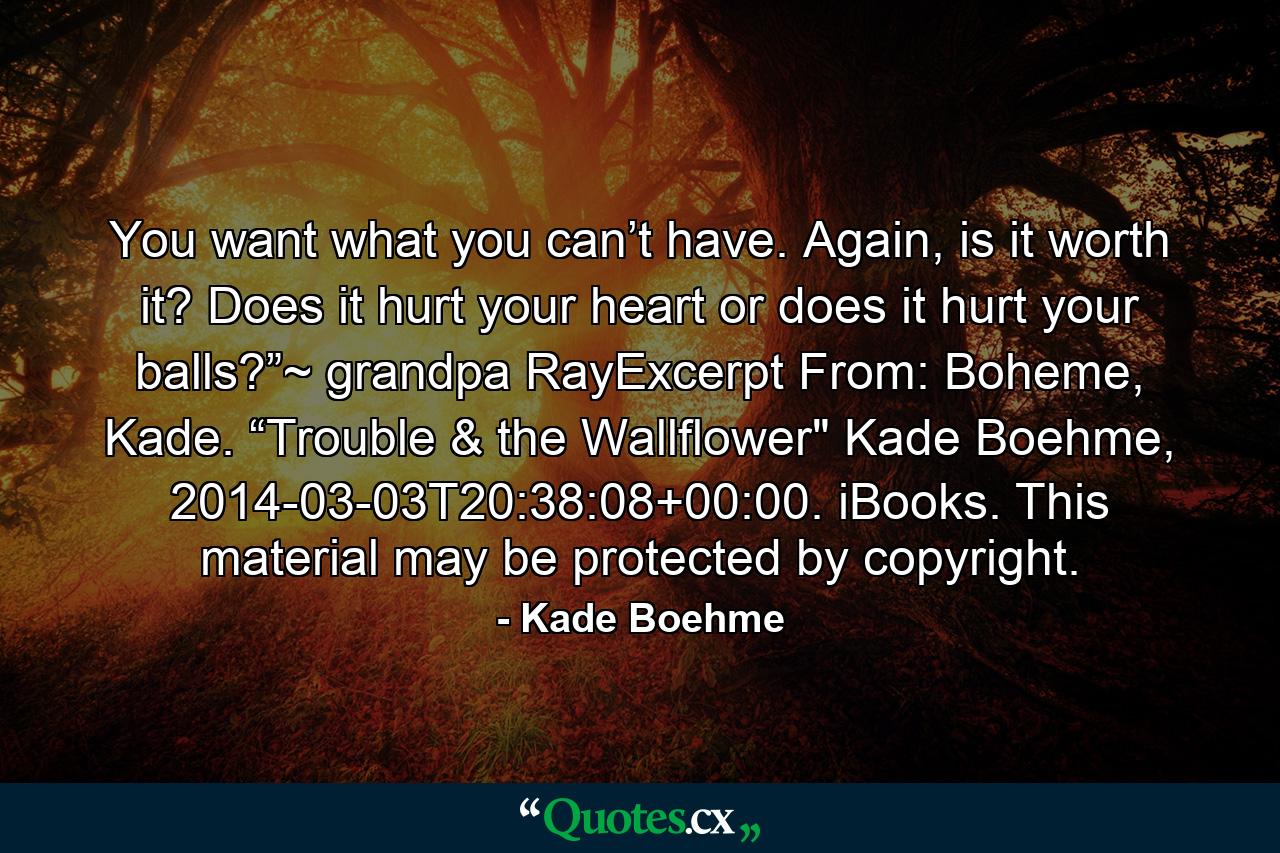 You want what you can’t have. Again, is it worth it? Does it hurt your heart or does it hurt your balls?”~ grandpa RayExcerpt From: Boheme, Kade. “Trouble & the Wallflower