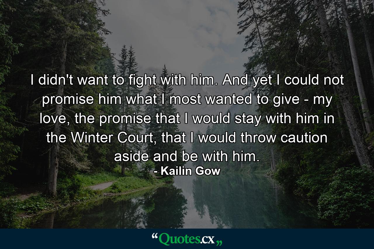 I didn't want to fight with him. And yet I could not promise him what I most wanted to give - my love, the promise that I would stay with him in the Winter Court, that I would throw caution aside and be with him. - Quote by Kailin Gow