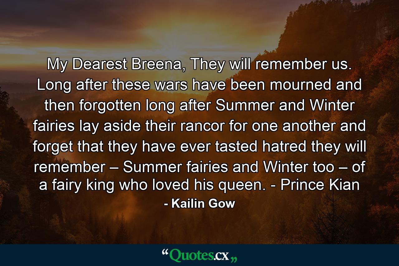 My Dearest Breena,  They will remember us. Long after these wars have been mourned and then forgotten long after Summer and Winter fairies lay aside their rancor for one another and forget that they have ever tasted hatred they will remember – Summer fairies and Winter too – of a fairy king who loved his queen. - Prince Kian - Quote by Kailin Gow