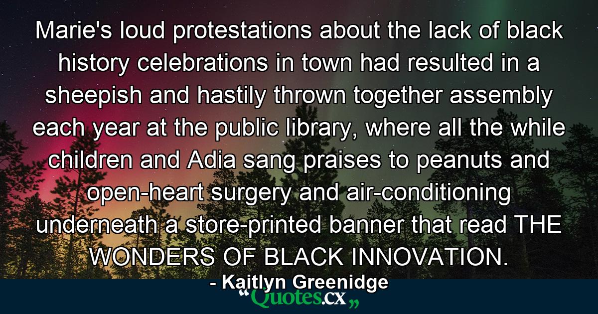 Marie's loud protestations about the lack of black history celebrations in town had resulted in a sheepish and hastily thrown together assembly each year at the public library, where all the while children and Adia sang praises to peanuts and open-heart surgery and air-conditioning underneath a store-printed banner that read THE WONDERS OF BLACK INNOVATION. - Quote by Kaitlyn Greenidge