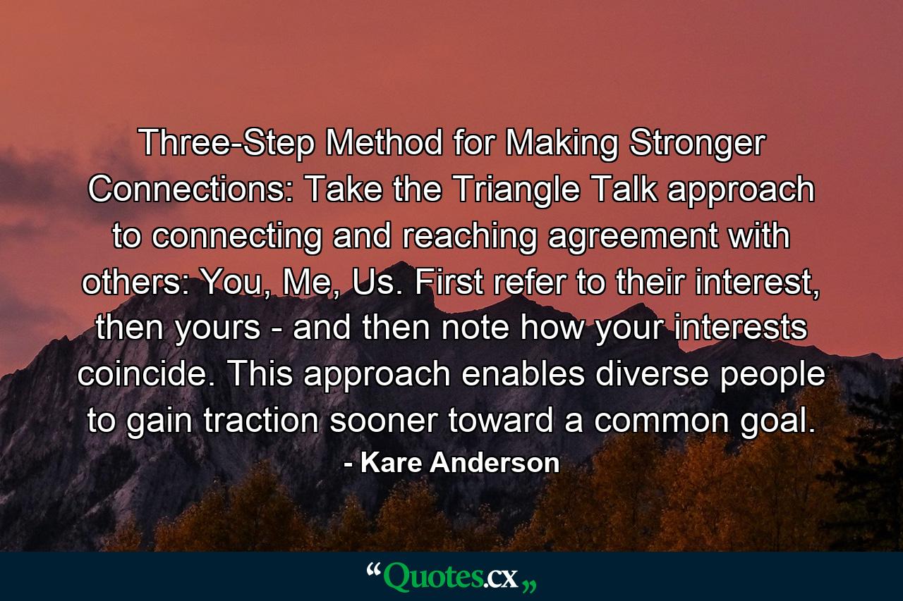 Three-Step Method for Making Stronger Connections: Take the Triangle Talk approach to connecting and reaching agreement with others: You, Me, Us. First refer to their interest, then yours - and then note how your interests coincide. This approach enables diverse people to gain traction sooner toward a common goal. - Quote by Kare Anderson