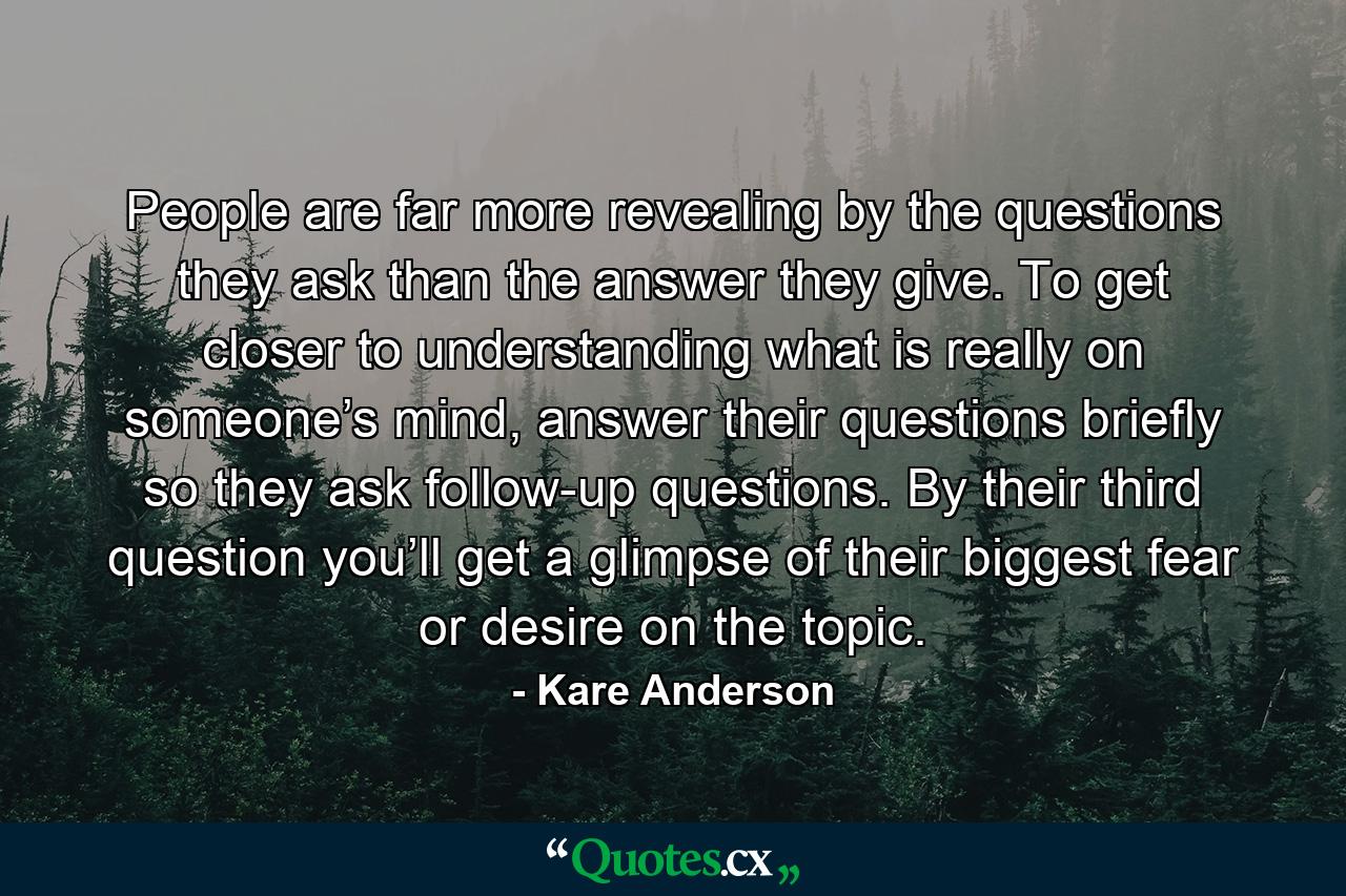 People are far more revealing by the questions they ask than the answer they give. To get closer to understanding what is really on someone’s mind, answer their questions briefly so they ask follow-up questions. By their third question you’ll get a glimpse of their biggest fear or desire on the topic. - Quote by Kare Anderson