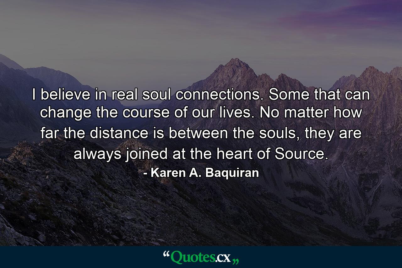 I believe in real soul connections. Some that can change the course of our lives. No matter how far the distance is between the souls, they are always joined at the heart of Source. - Quote by Karen A. Baquiran