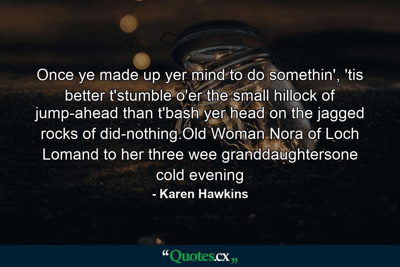 Once ye made up yer mind to do somethin', 'tis better t'stumble o'er the small hillock of jump-ahead than t'bash yer head on the jagged rocks of did-nothing.Old Woman Nora of Loch Lomand to her three wee granddaughtersone cold evening - Quote by Karen Hawkins