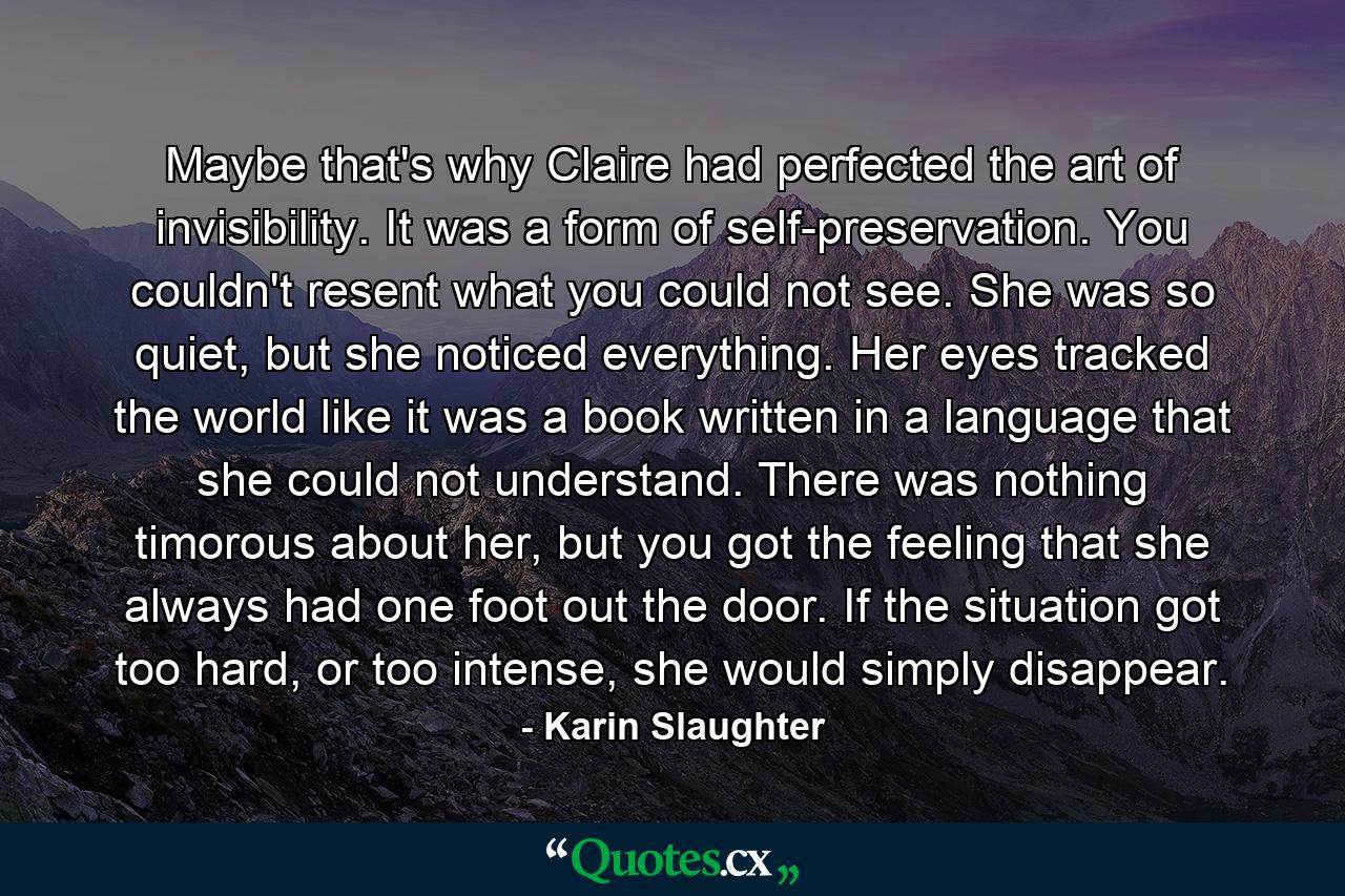 Maybe that's why Claire had perfected the art of invisibility. It was a form of self-preservation. You couldn't resent what you could not see. She was so quiet, but she noticed everything. Her eyes tracked the world like it was a book written in a language that she could not understand. There was nothing timorous about her, but you got the feeling that she always had one foot out the door. If the situation got too hard, or too intense, she would simply disappear. - Quote by Karin Slaughter