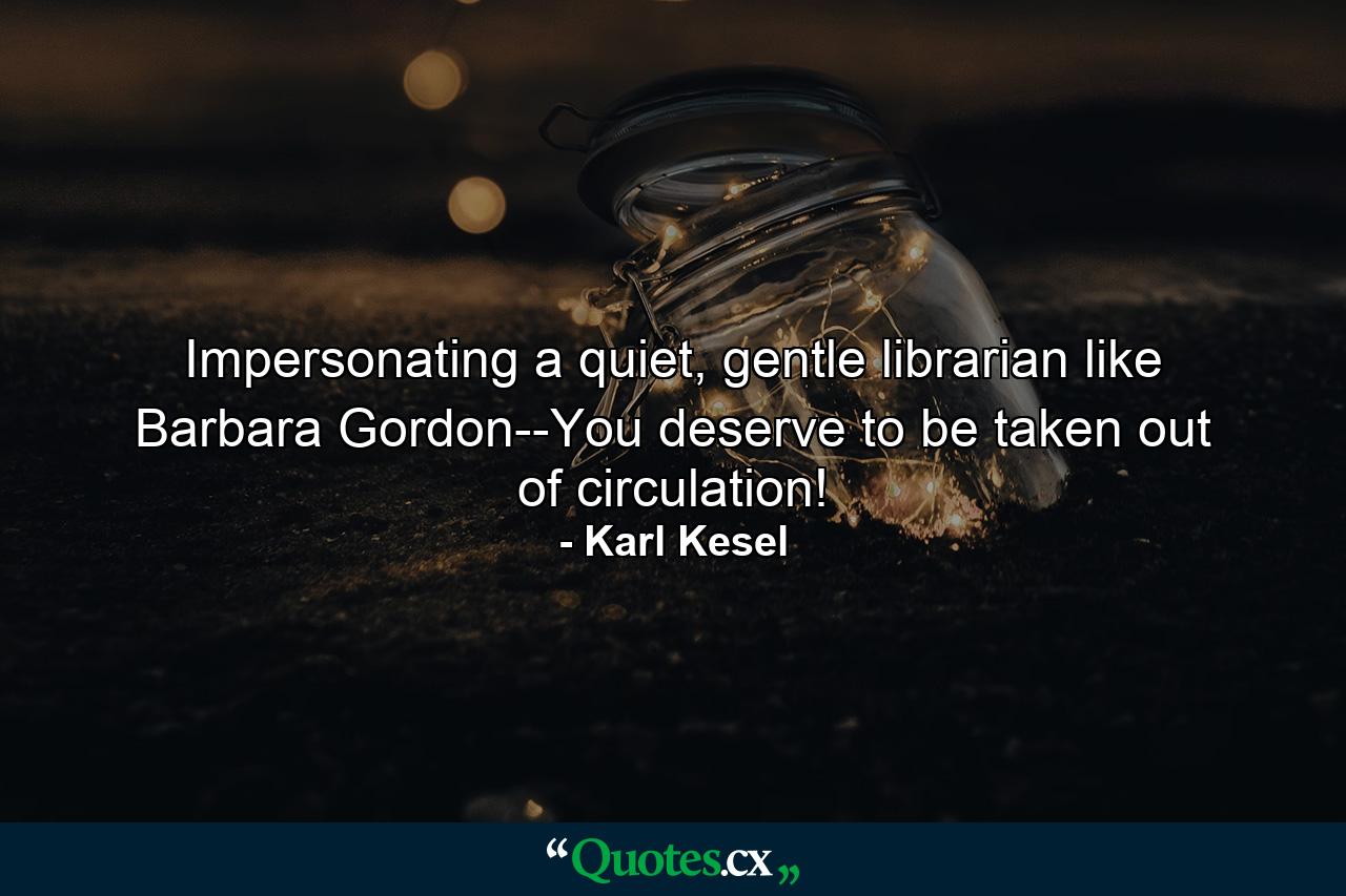 Impersonating a quiet, gentle librarian like Barbara Gordon--You deserve to be taken out of circulation! - Quote by Karl Kesel