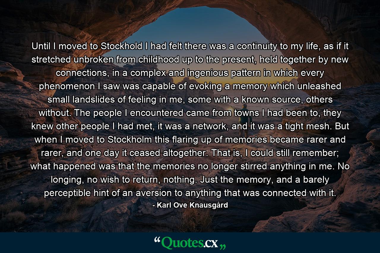 Until I moved to Stockhold I had felt there was a continuity to my life, as if it stretched unbroken from childhood up to the present, held together by new connections, in a complex and ingenious pattern in which every phenomenon I saw was capable of evoking a memory which unleashed small landslides of feeling in me, some with a known source, others without. The people I encountered came from towns I had been to, they knew other people I had met, it was a network, and it was a tight mesh. But when I moved to Stockholm this flaring up of memories became rarer and rarer, and one day it ceased altogether. That is, I could still remember; what happened was that the memories no longer stirred anything in me. No longing, no wish to return, nothing. Just the memory, and a barely perceptible hint of an aversion to anything that was connected with it. - Quote by Karl Ove Knausgård