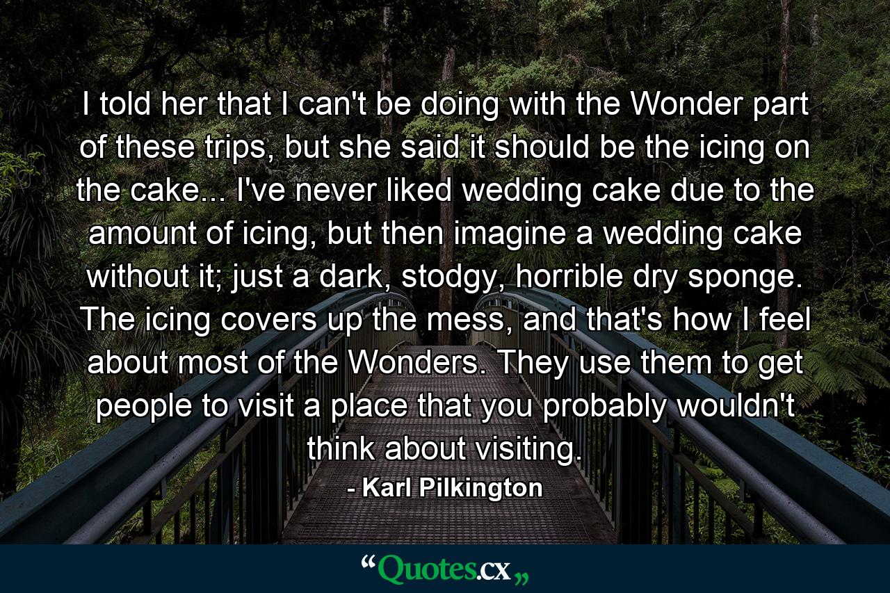 I told her that I can't be doing with the Wonder part of these trips, but she said it should be the icing on the cake... I've never liked wedding cake due to the amount of icing, but then imagine a wedding cake without it; just a dark, stodgy, horrible dry sponge. The icing covers up the mess, and that's how I feel about most of the Wonders. They use them to get people to visit a place that you probably wouldn't think about visiting. - Quote by Karl Pilkington