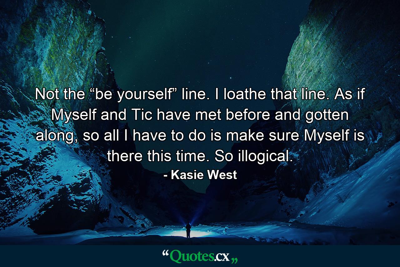 Not the “be yourself” line. I loathe that line. As if Myself and Tic have met before and gotten along, so all I have to do is make sure Myself is there this time. So illogical. - Quote by Kasie West