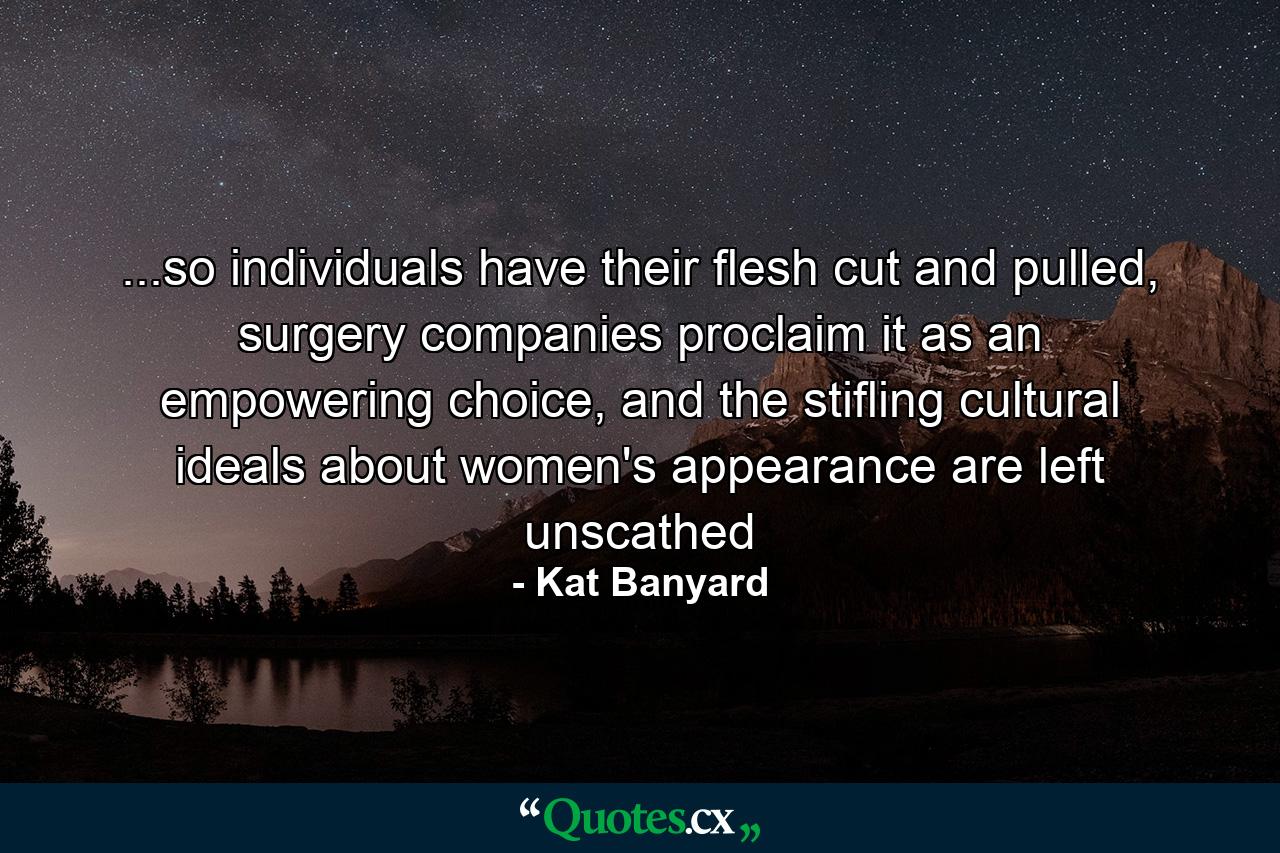 ...so individuals have their flesh cut and pulled, surgery companies proclaim it as an empowering choice, and the stifling cultural ideals about women's appearance are left unscathed - Quote by Kat Banyard