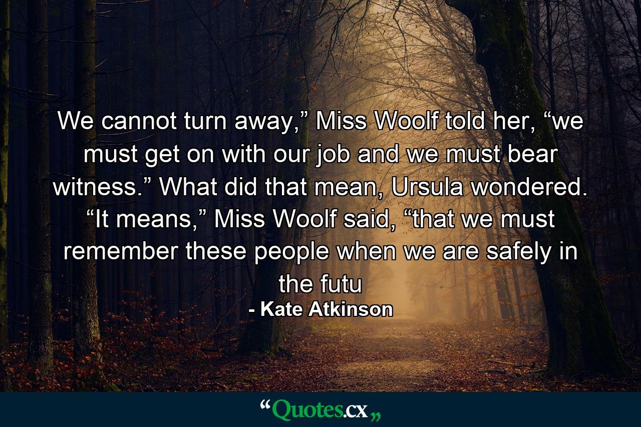 We cannot turn away,” Miss Woolf told her, “we must get on with our job and we must bear witness.” What did that mean, Ursula wondered. “It means,” Miss Woolf said, “that we must remember these people when we are safely in the futu - Quote by Kate Atkinson