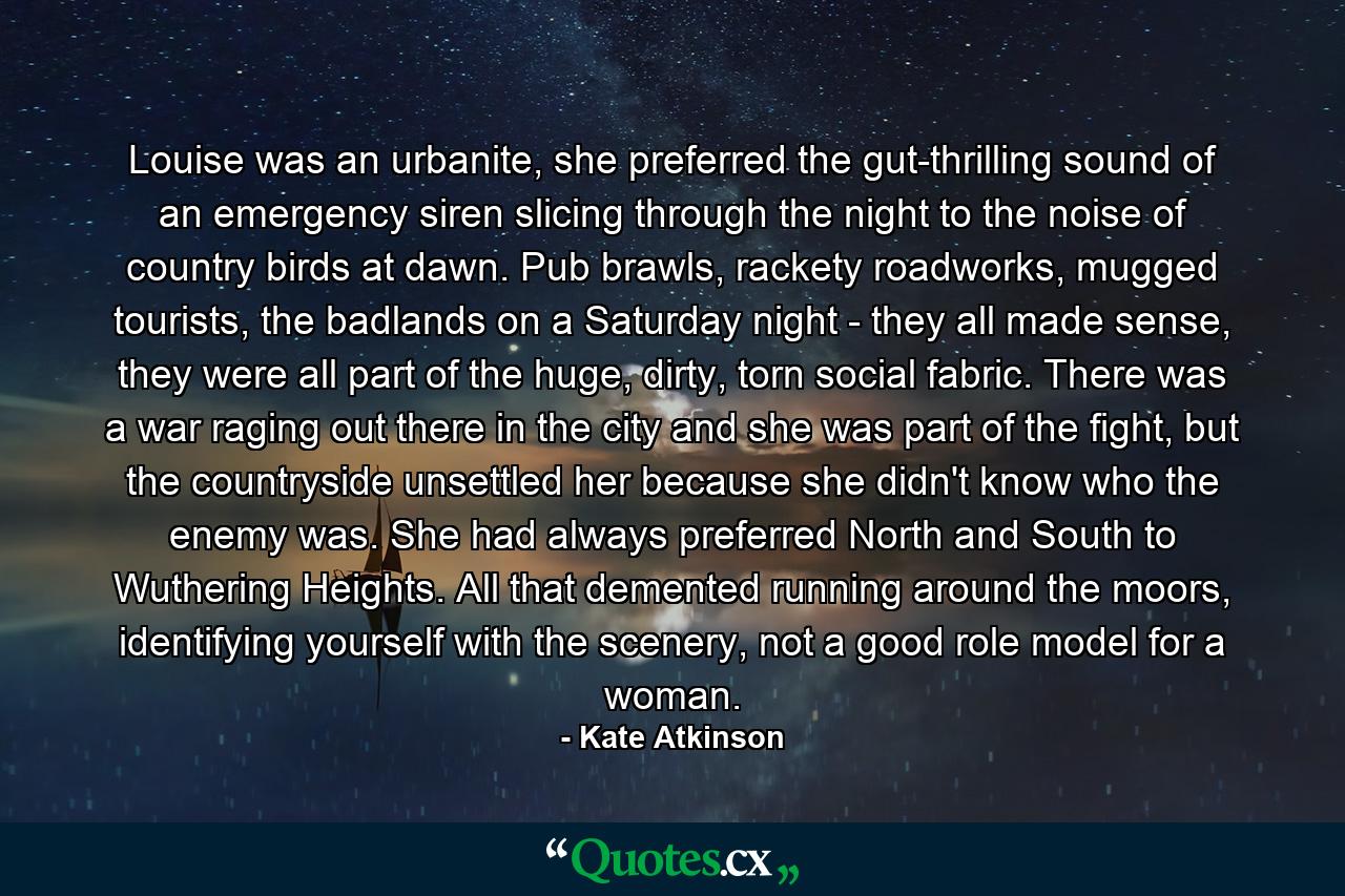 Louise was an urbanite, she preferred the gut-thrilling sound of an emergency siren slicing through the night to the noise of country birds at dawn. Pub brawls, rackety roadworks, mugged tourists, the badlands on a Saturday night - they all made sense, they were all part of the huge, dirty, torn social fabric. There was a war raging out there in the city and she was part of the fight, but the countryside unsettled her because she didn't know who the enemy was. She had always preferred North and South to Wuthering Heights. All that demented running around the moors, identifying yourself with the scenery, not a good role model for a woman. - Quote by Kate Atkinson