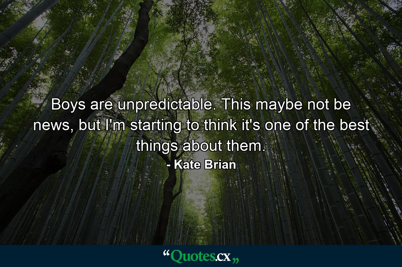 Boys are unpredictable. This maybe not be news, but I'm starting to think it's one of the best things about them. - Quote by Kate Brian