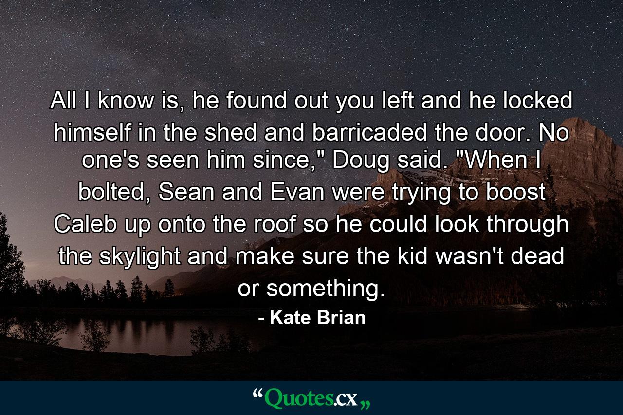 All I know is, he found out you left and he locked himself in the shed and barricaded the door. No one's seen him since,