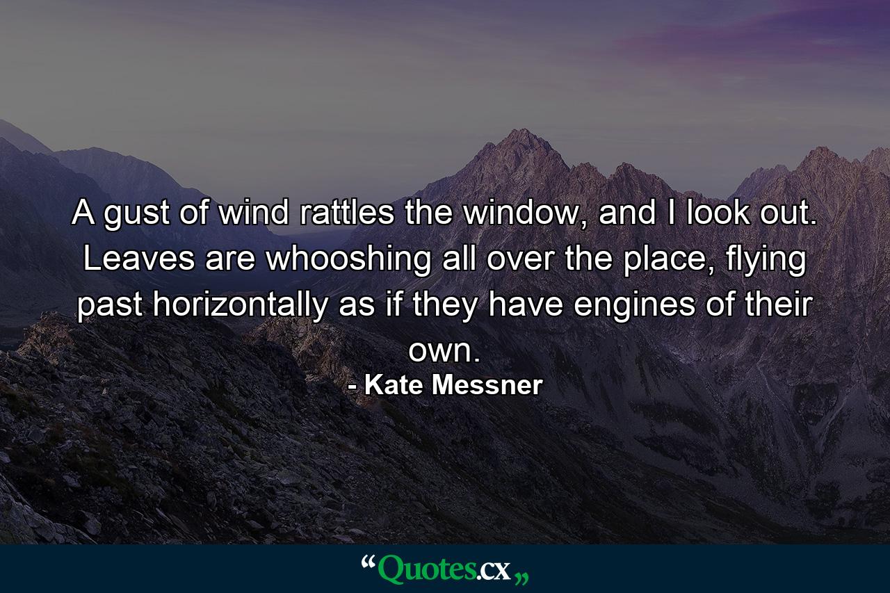 A gust of wind rattles the window, and I look out. Leaves are whooshing all over the place, flying past horizontally as if they have engines of their own. - Quote by Kate Messner