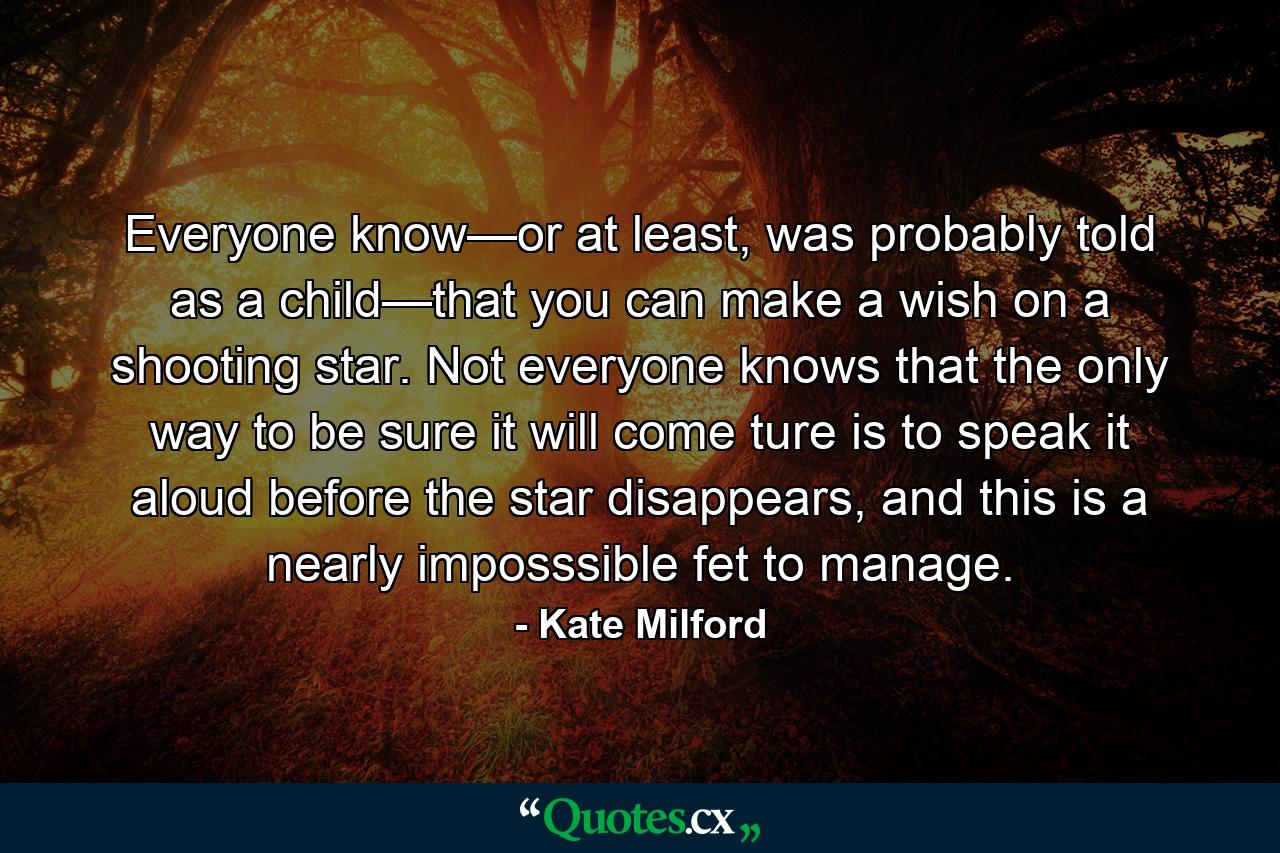 Everyone know—or at least, was probably told as a child—that you can make a wish on a shooting star. Not everyone knows that the only way to be sure it will come ture is to speak it aloud before the star disappears, and this is a nearly imposssible fet to manage. - Quote by Kate Milford