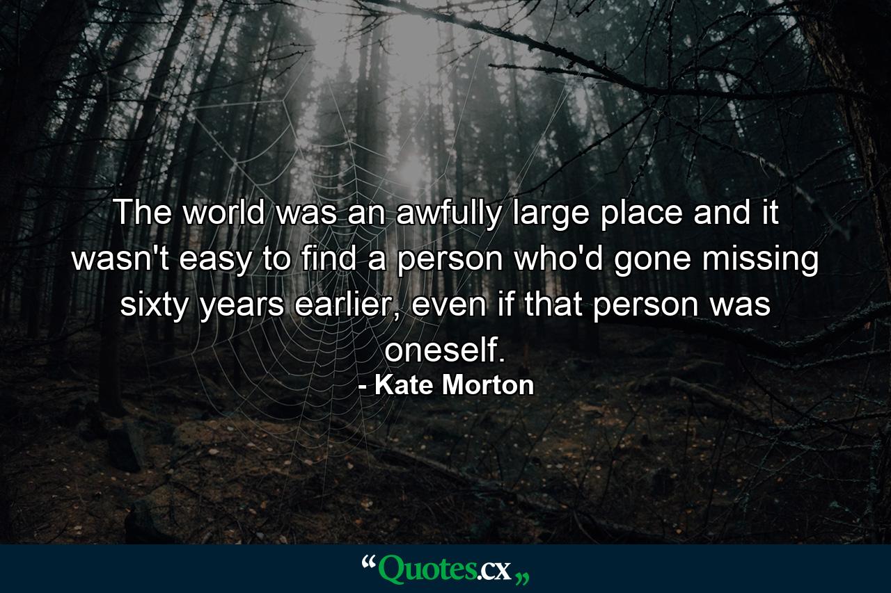 The world was an awfully large place and it wasn't easy to find a person who'd gone missing sixty years earlier, even if that person was oneself. - Quote by Kate Morton