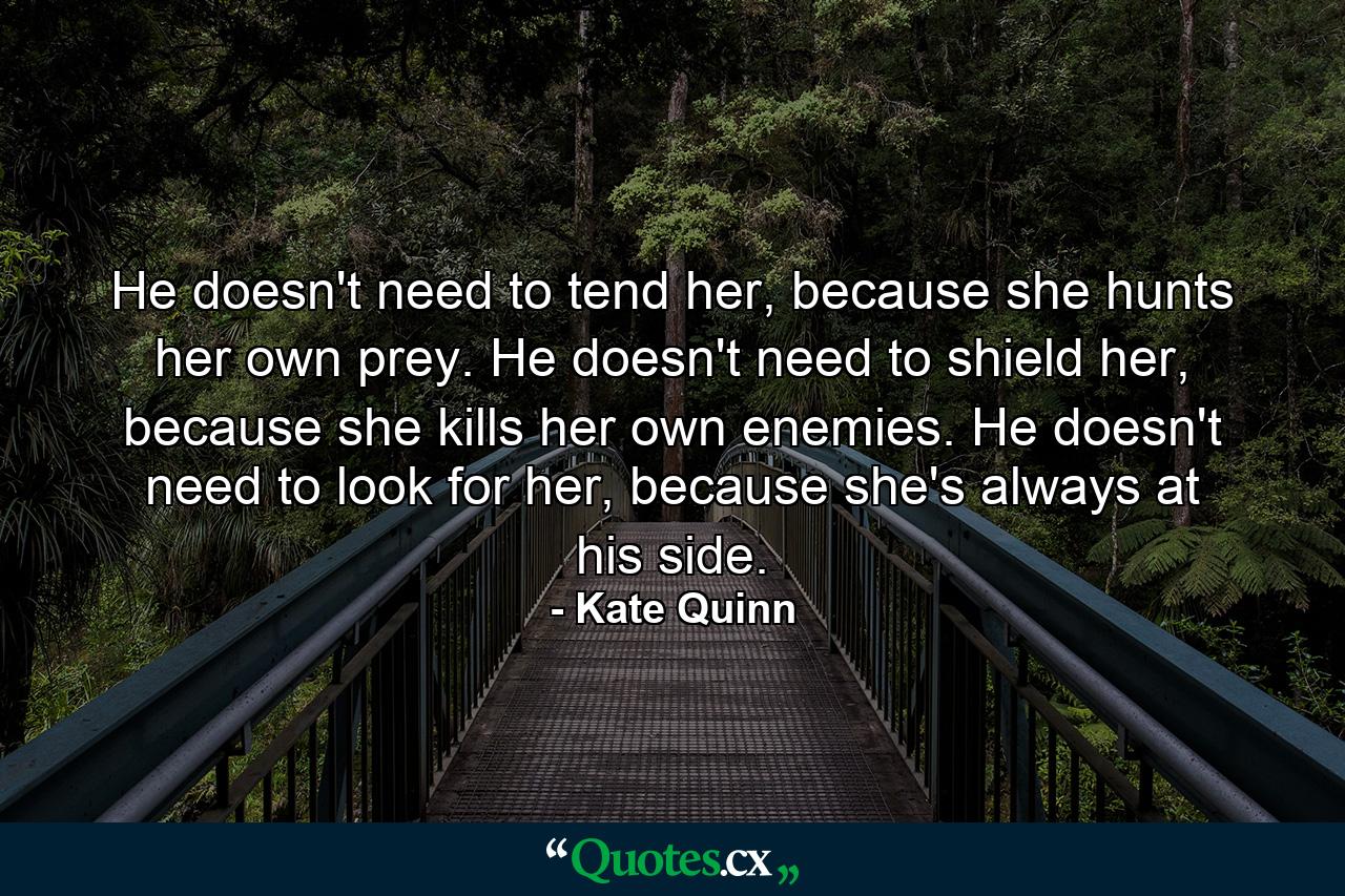 He doesn't need to tend her, because she hunts her own prey. He doesn't need to shield her, because she kills her own enemies. He doesn't need to look for her, because she's always at his side. - Quote by Kate Quinn