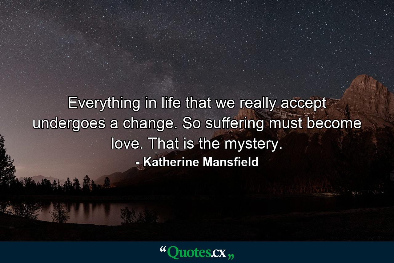 Everything in life that we really accept undergoes a change. So suffering must become love. That is the mystery. - Quote by Katherine Mansfield