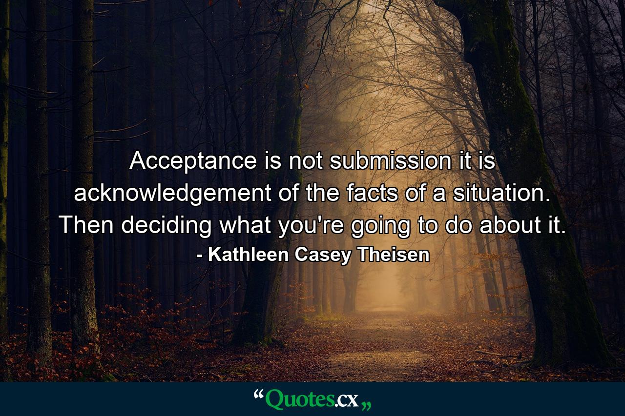 Acceptance is not submission  it is acknowledgement of the facts of a situation. Then deciding what you're going to do about it. - Quote by Kathleen Casey Theisen