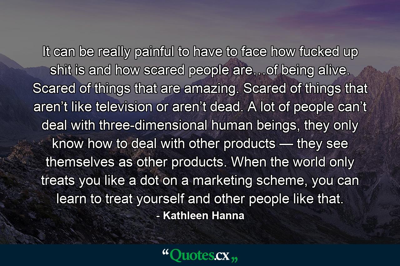 It can be really painful to have to face how fucked up shit is and how scared people are…of being alive. Scared of things that are amazing. Scared of things that aren’t like television or aren’t dead. A lot of people can’t deal with three-dimensional human beings, they only know how to deal with other products — they see themselves as other products. When the world only treats you like a dot on a marketing scheme, you can learn to treat yourself and other people like that. - Quote by Kathleen Hanna