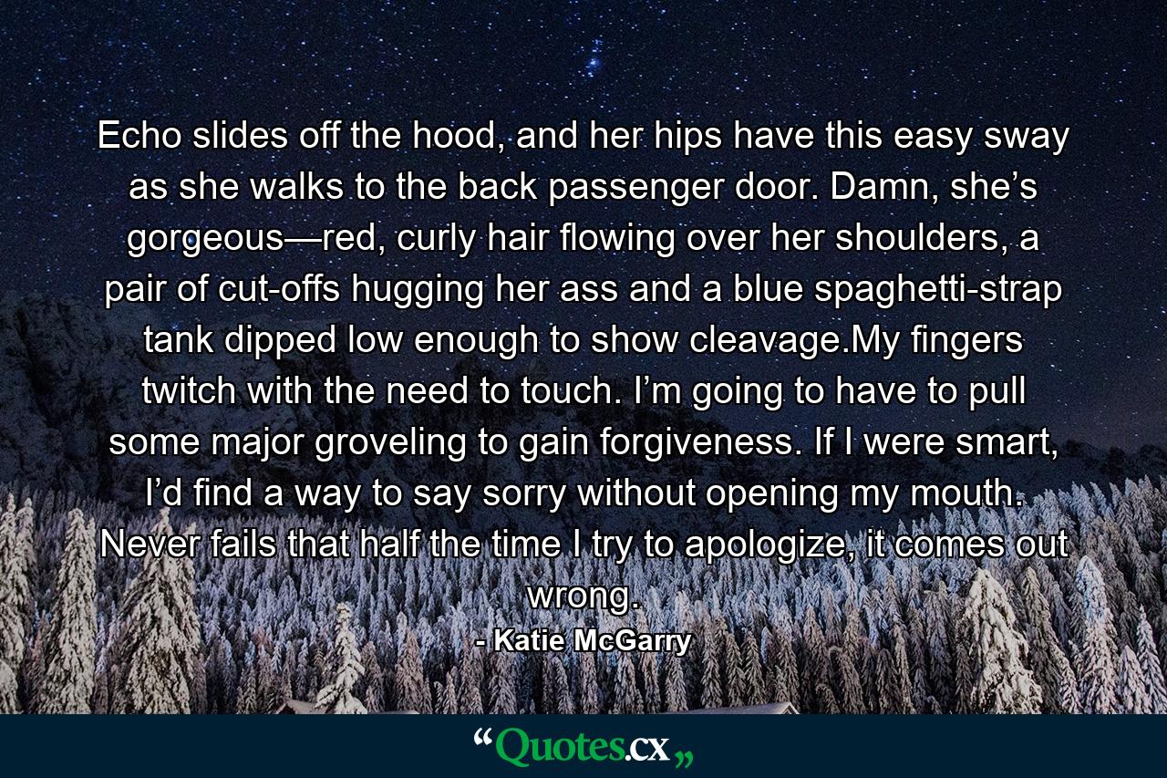 Echo slides off the hood, and her hips have this easy sway as she walks to the back passenger door. Damn, she’s gorgeous—red, curly hair flowing over her shoulders, a pair of cut-offs hugging her ass and a blue spaghetti-strap tank dipped low enough to show cleavage.My fingers twitch with the need to touch. I’m going to have to pull some major groveling to gain forgiveness. If I were smart, I’d find a way to say sorry without opening my mouth. Never fails that half the time I try to apologize, it comes out wrong. - Quote by Katie McGarry