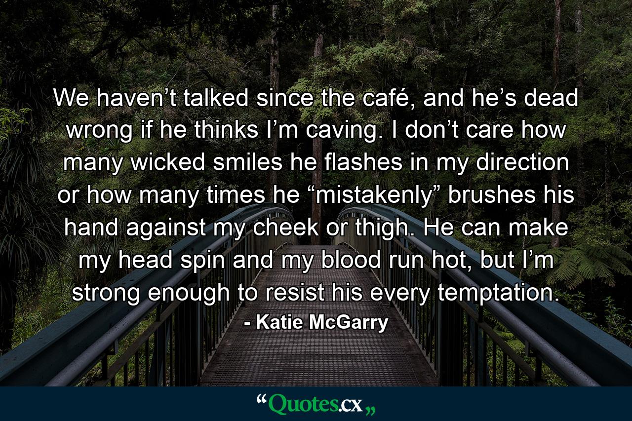 We haven’t talked since the café, and he’s dead wrong if he thinks I’m caving. I don’t care how many wicked smiles he flashes in my direction or how many times he “mistakenly” brushes his hand against my cheek or thigh. He can make my head spin and my blood run hot, but I’m strong enough to resist his every temptation. - Quote by Katie McGarry