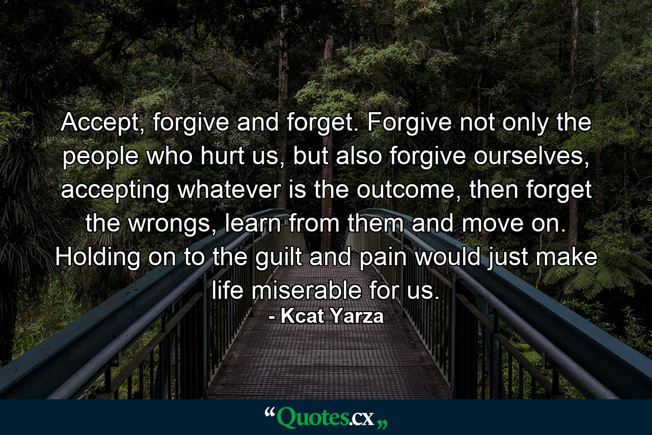 Accept, forgive and forget. Forgive not only the people who hurt us, but also forgive ourselves, accepting whatever is the outcome, then forget the wrongs, learn from them and move on. Holding on to the guilt and pain would just make life miserable for us. - Quote by Kcat Yarza