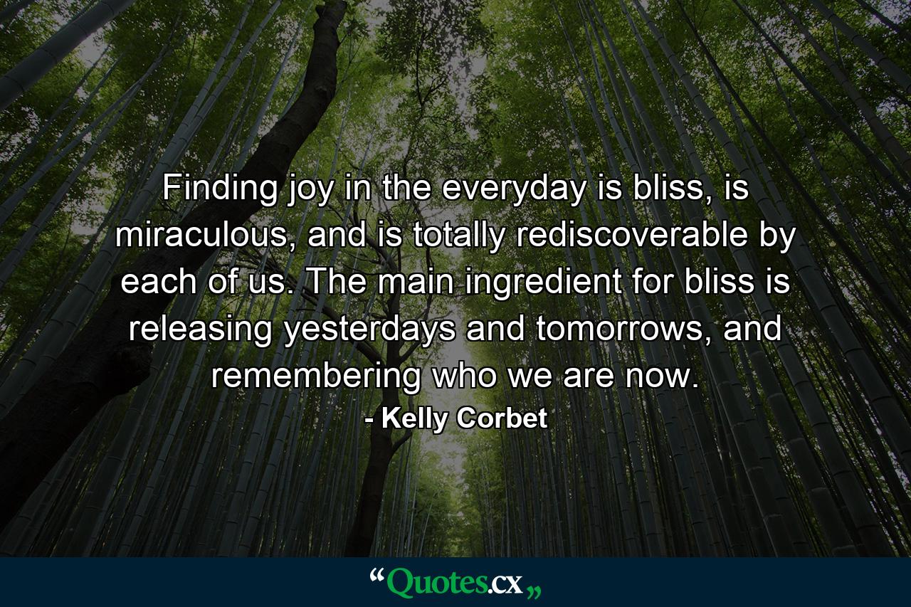 Finding joy in the everyday is bliss, is miraculous, and is totally rediscoverable by each of us. The main ingredient for bliss is releasing yesterdays and tomorrows, and remembering who we are now. - Quote by Kelly Corbet