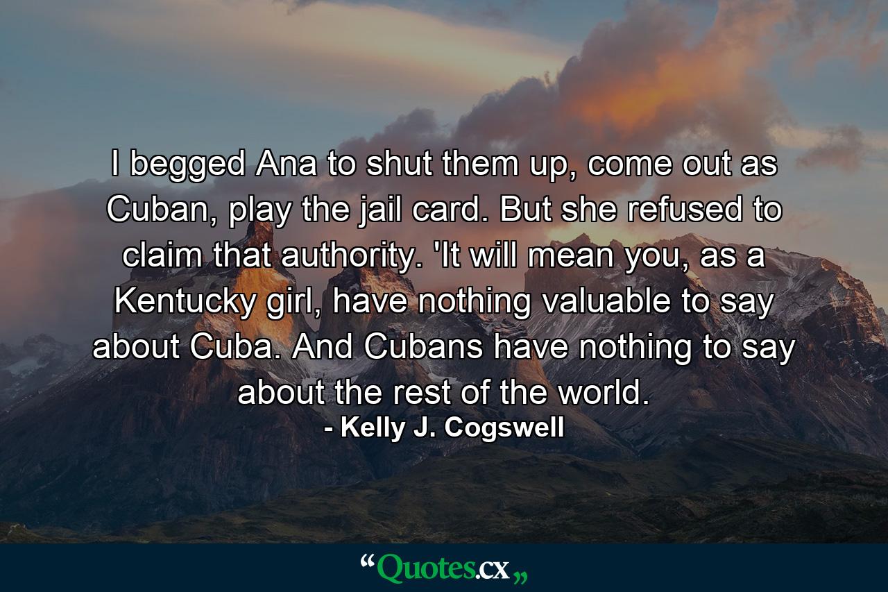 I begged Ana to shut them up, come out as Cuban, play the jail card. But she refused to claim that authority. 'It will mean you, as a Kentucky girl, have nothing valuable to say about Cuba. And Cubans have nothing to say about the rest of the world. - Quote by Kelly J. Cogswell