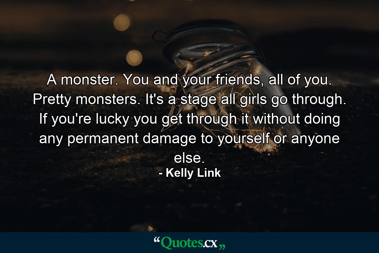 A monster. You and your friends, all of you. Pretty monsters. It's a stage all girls go through. If you're lucky you get through it without doing any permanent damage to yourself or anyone else. - Quote by Kelly Link