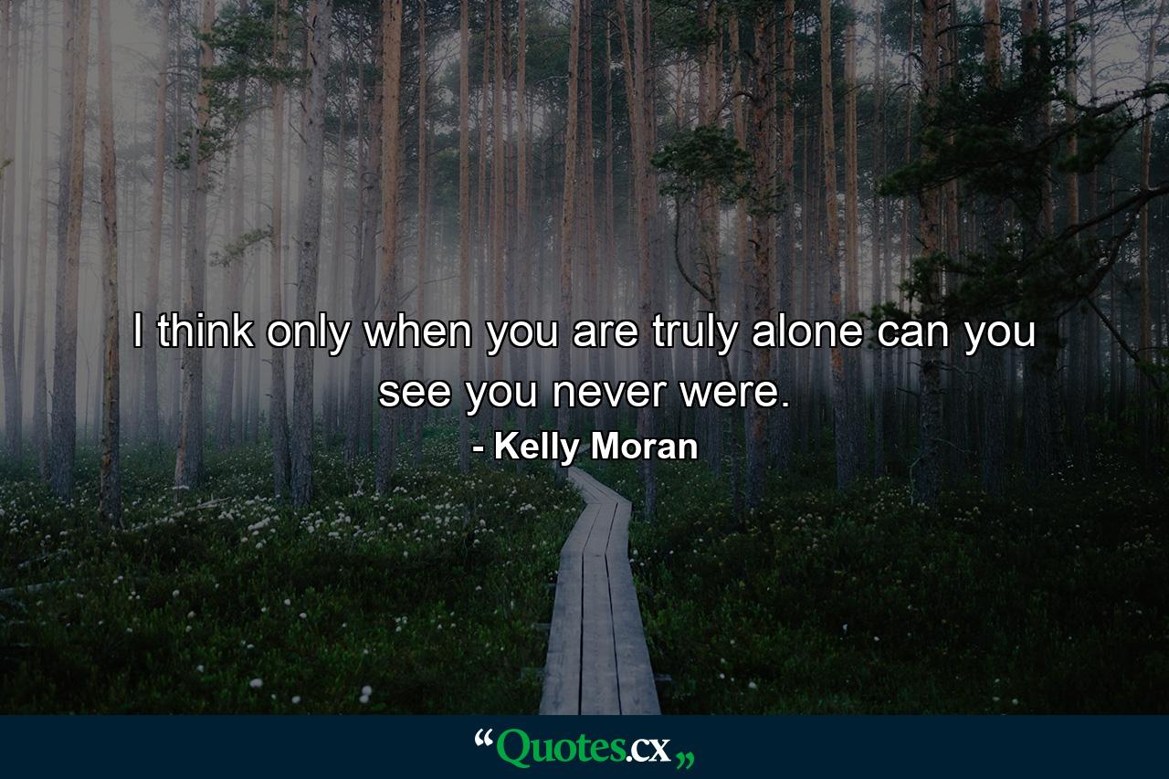 I think only when you are truly alone can you see you never were. - Quote by Kelly Moran