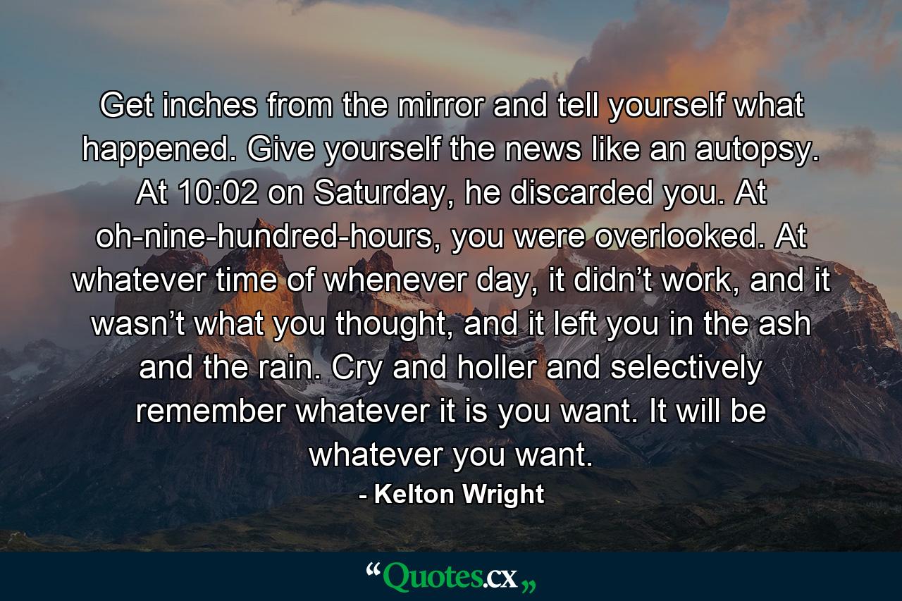 Get inches from the mirror and tell yourself what happened. Give yourself the news like an autopsy. At 10:02 on Saturday, he discarded you. At oh-nine-hundred-hours, you were overlooked. At whatever time of whenever day, it didn’t work, and it wasn’t what you thought, and it left you in the ash and the rain. Cry and holler and selectively remember whatever it is you want. It will be whatever you want. - Quote by Kelton Wright