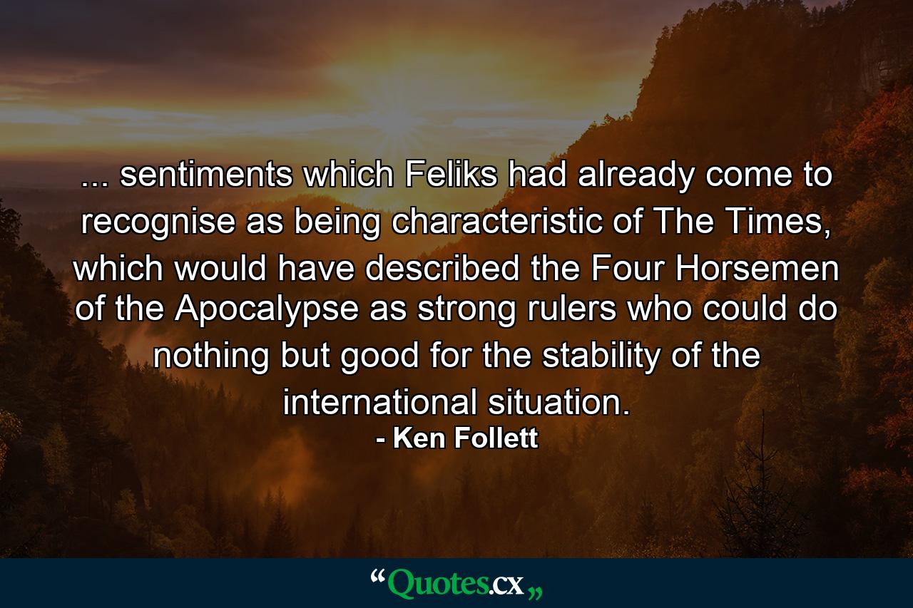 ... sentiments which Feliks had already come to recognise as being characteristic of The Times, which would have described the Four Horsemen of the Apocalypse as strong rulers who could do nothing but good for the stability of the international situation. - Quote by Ken Follett