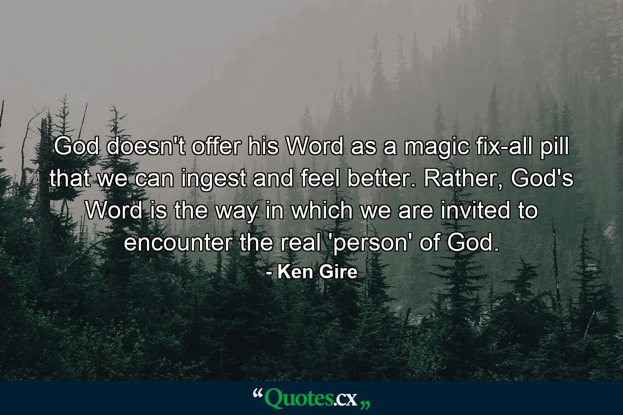 God doesn't offer his Word as a magic fix-all pill that we can ingest and feel better. Rather, God's Word is the way in which we are invited to encounter the real 'person' of God. - Quote by Ken Gire