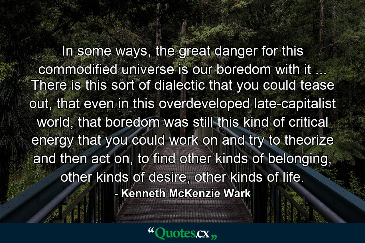 In some ways, the great danger for this commodified universe is our boredom with it ... There is this sort of dialectic that you could tease out, that even in this overdeveloped late-capitalist world, that boredom was still this kind of critical energy that you could work on and try to theorize and then act on, to find other kinds of belonging, other kinds of desire, other kinds of life. - Quote by Kenneth McKenzie Wark