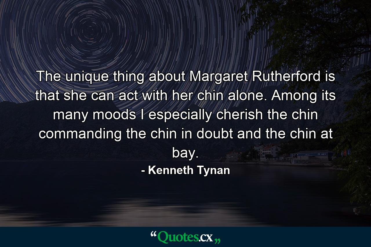 The unique thing about Margaret Rutherford is that she can act with her chin alone. Among its many moods I especially cherish the chin commanding  the chin in doubt  and the chin at bay. - Quote by Kenneth Tynan